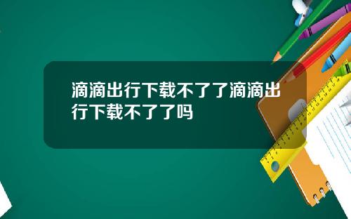滴滴出行下载不了了滴滴出行下载不了了吗