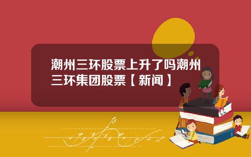 潮州三环股票上升了吗潮州三环集团股票【新闻】