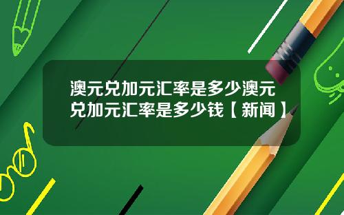 澳元兑加元汇率是多少澳元兑加元汇率是多少钱【新闻】