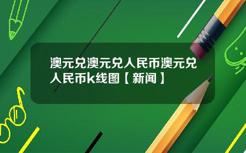 澳元兑澳元兑人民币澳元兑人民币k线图【新闻】