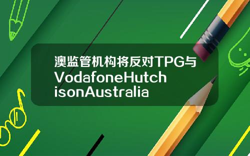 澳监管机构将反对TPG与VodafoneHutchisonAustralia合并计划