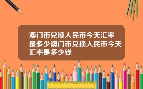 澳门币兑换人民币今天汇率是多少澳门币兑换人民币今天汇率是多少钱