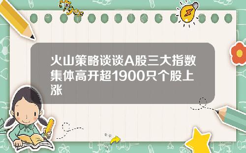 火山策略谈谈A股三大指数集体高开超1900只个股上涨