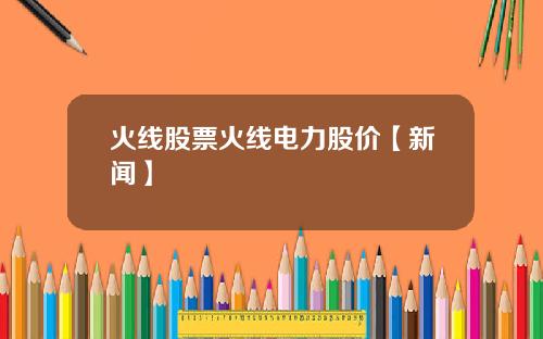 火线股票火线电力股价【新闻】