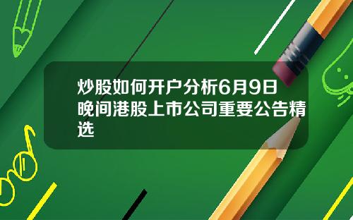 炒股如何开户分析6月9日晚间港股上市公司重要公告精选