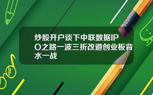 炒股开户谈下中联数据IPO之路一波三折改道创业板背水一战
