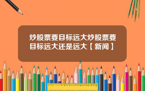 炒股票要目标远大炒股票要目标远大还是远大【新闻】