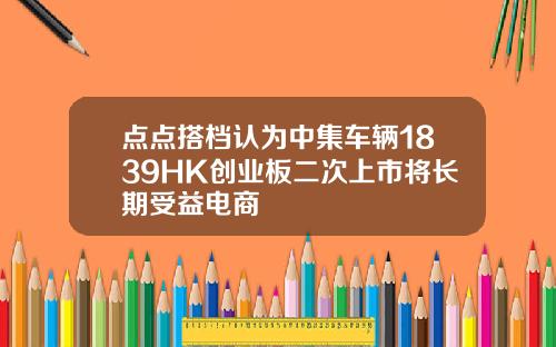 点点搭档认为中集车辆1839HK创业板二次上市将长期受益电商
