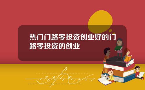 热门门路零投资创业好的门路零投资的创业