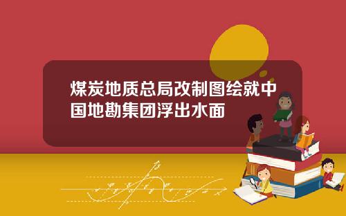 煤炭地质总局改制图绘就中国地勘集团浮出水面