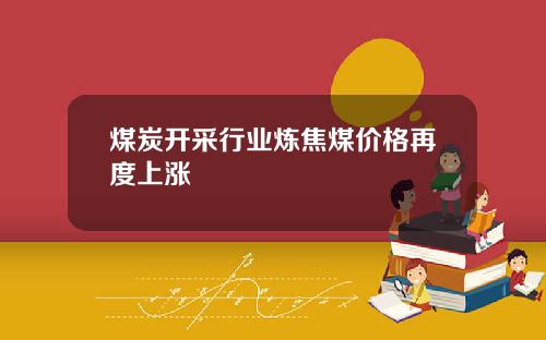 煤炭开采行业炼焦煤价格再度上涨