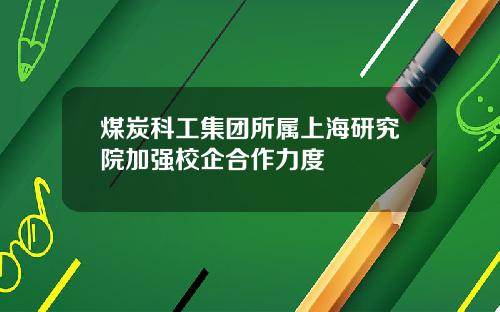 煤炭科工集团所属上海研究院加强校企合作力度