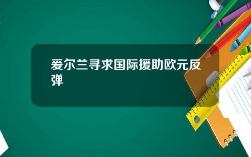 爱尔兰寻求国际援助欧元反弹