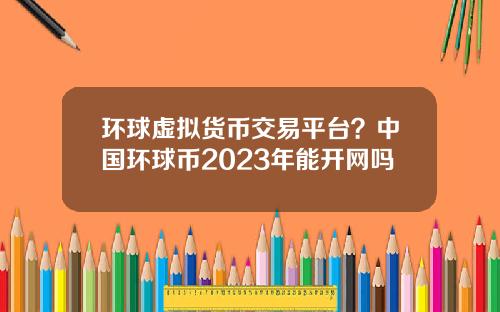 环球虚拟货币交易平台？中国环球币2023年能开网吗