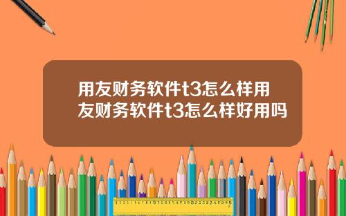 用友财务软件t3怎么样用友财务软件t3怎么样好用吗