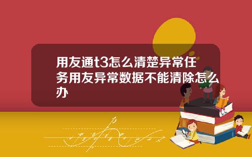 用友通t3怎么清楚异常任务用友异常数据不能清除怎么办