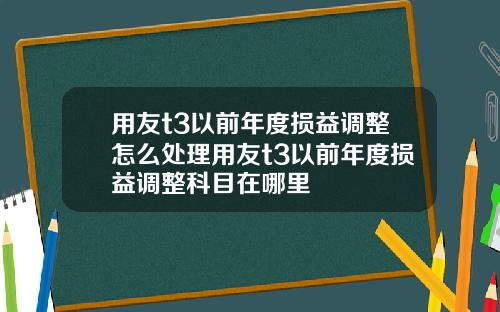 用友t3以前年度损益调整怎么处理用友t3以前年度损益调整科目在哪里