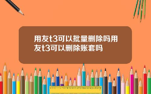 用友t3可以批量删除吗用友t3可以删除账套吗