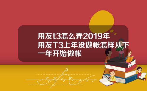 用友t3怎么弄2019年用友T3上年没做帐怎样从下一年开始做帐