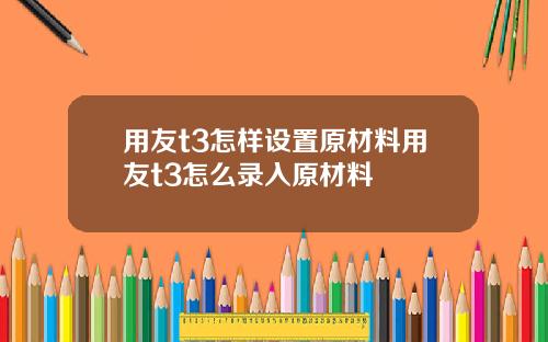用友t3怎样设置原材料用友t3怎么录入原材料