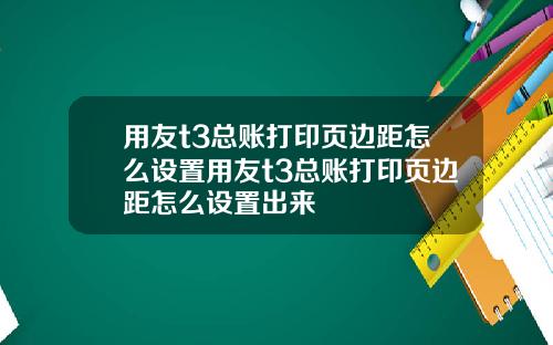 用友t3总账打印页边距怎么设置用友t3总账打印页边距怎么设置出来