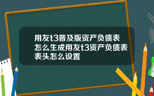 用友t3普及版资产负债表怎么生成用友t3资产负债表表头怎么设置
