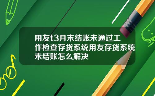 用友t3月末结账未通过工作检查存货系统用友存货系统未结账怎么解决