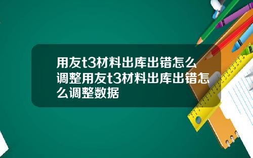 用友t3材料出库出错怎么调整用友t3材料出库出错怎么调整数据