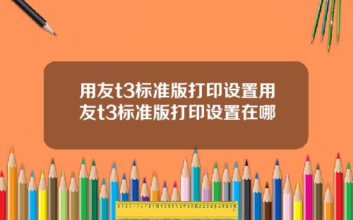 用友t3标准版打印设置用友t3标准版打印设置在哪