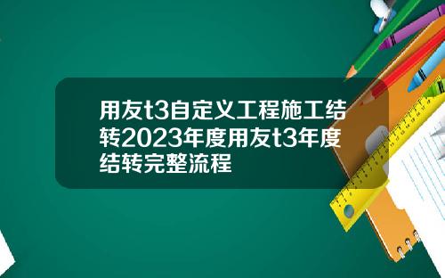 用友t3自定义工程施工结转2023年度用友t3年度结转完整流程