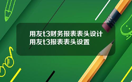 用友t3财务报表表头设计用友t3报表表头设置