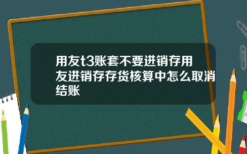 用友t3账套不要进销存用友进销存存货核算中怎么取消结账
