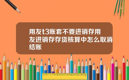 用友t3账套不要进销存用友进销存存货核算中怎么取消结账