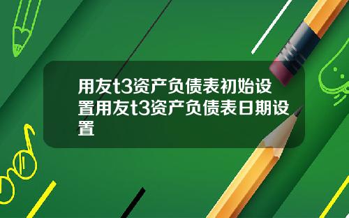 用友t3资产负债表初始设置用友t3资产负债表日期设置