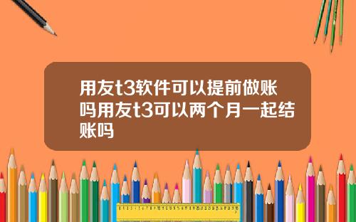 用友t3软件可以提前做账吗用友t3可以两个月一起结账吗