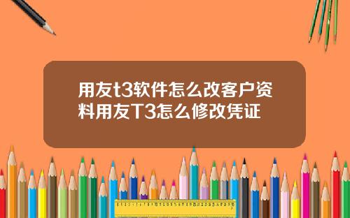 用友t3软件怎么改客户资料用友T3怎么修改凭证