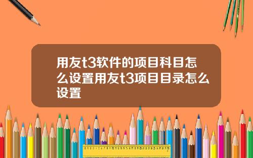 用友t3软件的项目科目怎么设置用友t3项目目录怎么设置