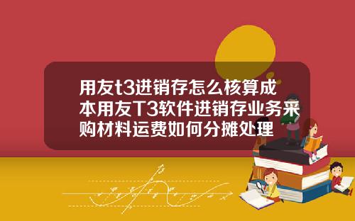 用友t3进销存怎么核算成本用友T3软件进销存业务采购材料运费如何分摊处理