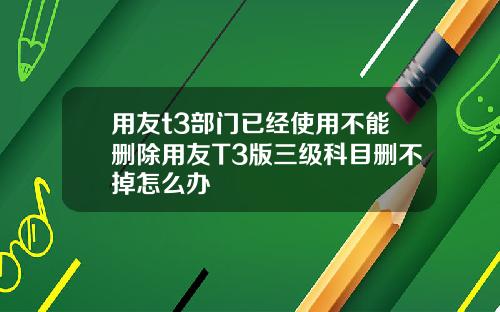 用友t3部门已经使用不能删除用友T3版三级科目删不掉怎么办