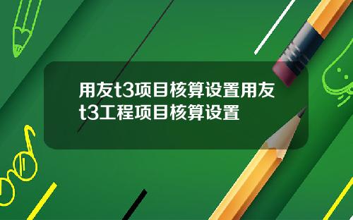 用友t3项目核算设置用友t3工程项目核算设置