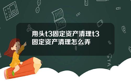 用头t3固定资产清理t3固定资产清理怎么弄