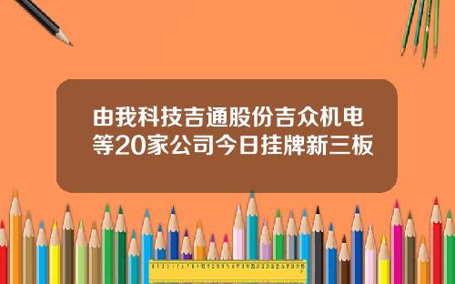 由我科技吉通股份吉众机电等20家公司今日挂牌新三板