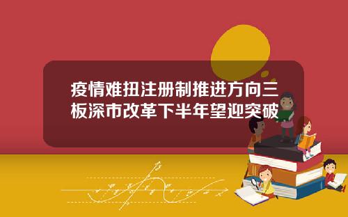 疫情难扭注册制推进方向三板深市改革下半年望迎突破