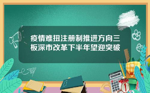 疫情难扭注册制推进方向三板深市改革下半年望迎突破