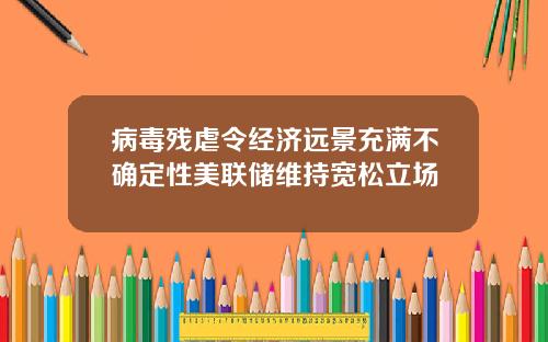 病毒残虐令经济远景充满不确定性美联储维持宽松立场