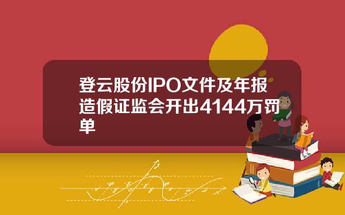 登云股份IPO文件及年报造假证监会开出4144万罚单