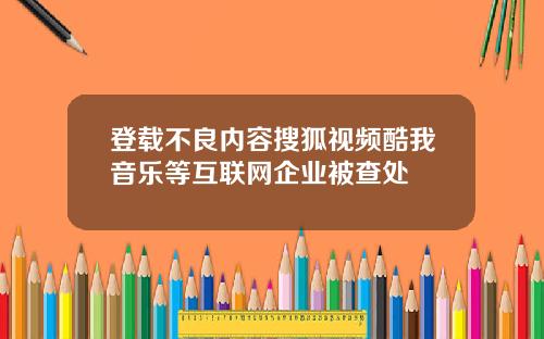 登载不良内容搜狐视频酷我音乐等互联网企业被查处