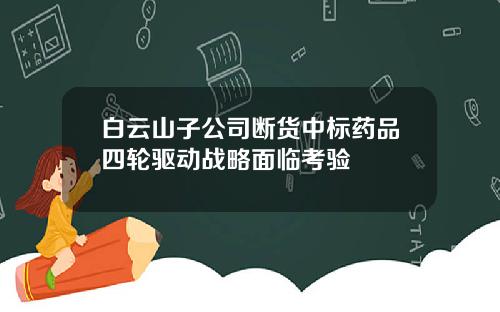 白云山子公司断货中标药品四轮驱动战略面临考验