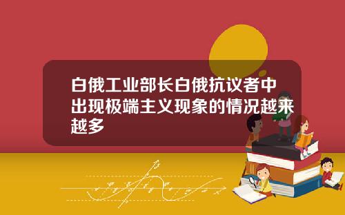 白俄工业部长白俄抗议者中出现极端主义现象的情况越来越多