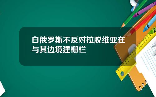 白俄罗斯不反对拉脱维亚在与其边境建栅栏